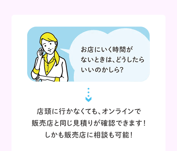 お店にいく時間がないときは、どうしたらいいのかしら？ 店頭に行かなくても、オンラインで販売店と同じ見積りが確認できます！しかも販売店に相談も可能！
