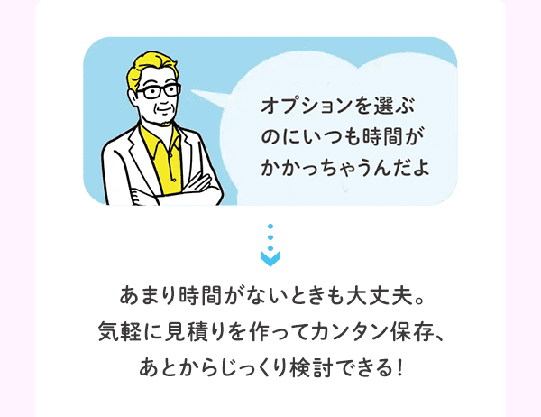 オプションを選ぶのにいつも時間がかかっちゃうんだよ あまり時間がないときも大丈夫。気軽に見積りを作ってカンタン保存、あとからじっくり検討できる！