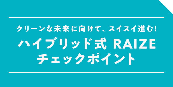 クリーンな未来に向けて、スイスイ進む！ハイブリッド式 RAIZEチェックポイント