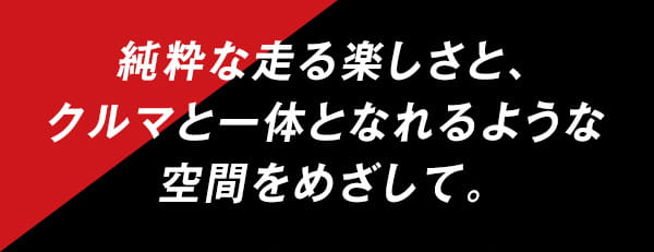 純粋な走る楽しさと、クルマと一体となれるような空間をめざして。