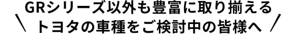 GRシリーズ以外も豊富に取り揃えるトヨタの車種をご検討中の皆様へ
