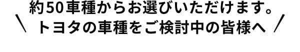 約50車種からお選びいただけます。トヨタの車種をご検討中の皆様へ