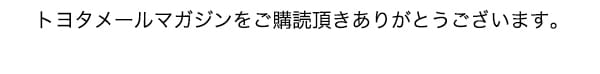 トヨタメールマガジンをご購読頂きありがとうございます。